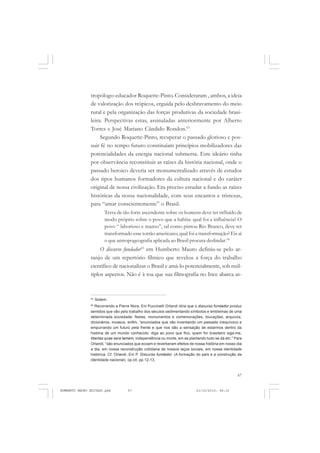 67
COLEÇÃO EDUCADORES
tropólogo-educador Roquette-Pinto. Consideraram , ambos, a ideia
de valorização dos trópicos, erguida pelo desbravamento do meio
rural e pela organização das forças produtivas da sociedade brasi-
leira. Perspectivas estas, assinaladas anteriormente por Alberto
Torres e José Mariano Cândido Rondon.63
Segundo Roquette-Pinto, recuperar o passado glorioso e pos-
suir fé no tempo futuro constituíam princípios mobilizadores das
potencialidades da energia nacional submersa. Este ideário tinha
por observância reconstituir as raízes da história nacional, onde o
passado heroico deveria ser monumentalizado através de estudos
dos tipos humanos formadores da cultura nacional e do caráter
original de nossa civilização. Era preciso estudar a fundo as raízes
históricas da nossa nacionalidade, com seus encantos e tristezas,
para “amar conscientemente” o Brasil.
Terra de tão forte ascendente sobre os homens deve ter influído de
modo próprio sobre o povo que a habita: qual foi a influência? O
povo “ laborioso e manso”, tal como pintou Rio Branco, deve ter
transformado esse torrão americano; qual foi a transformação? Eis aí
o que antropogeografia aplicada ao Brasil procura deslindar.64
O discurso fundador65
em Humberto Mauro definiu-se pelo ar-
ranjo de um repertório fílmico que revelou a força do trabalho
científico de nacionalizar o Brasil e amá-lo potencialmente, sob múl-
tiplos aspectos. Não é à toa que sua filmografia no Ince abarca as-
64
Ibidem.
65
Recorrendo a Pierre Nora, Eni Puccinelli Orlandi diria que o discurso fundador produz
sentidos que vão pelo trabalho dos séculos sedimentando símbolos e emblemas de uma
determinada sociedade: festas, monumentos e comemorações, louvações, arquivos,
dicionários, museus, enfim, “enunciados que vão inventando um passado inequívoco e
empurrando um futuro pela frente e que nos dão a sensação de estarmos dentro da
história de um mundo conhecido: diga ao povo que fico, quem for brasileiro siga-me,
libertas quae sera tamem, independência ou morte, em se plantando tudo se dá etc.” Para
Orlandi, “são enunciados que ecoam e reverberam efeitos de nossa história em nosso dia
a dia, em nossa reconstrução cotidiana de nossos laços sociais, em nossa identidade
histórica. Cf. Orlandi, Eni P. Discurso fundador. (A formação do país e a construção da
identidade nacional). op.cit, pp.12-13.
HUMBERTO MAURO EDITADO.pmd 21/10/2010, 08:1667
 
