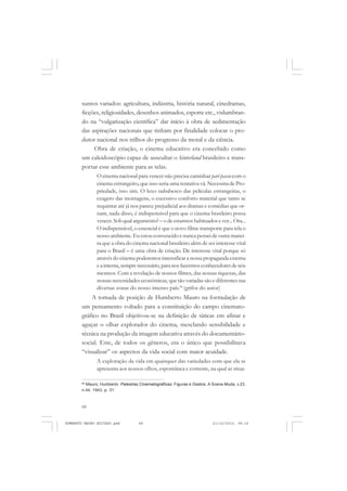 68
ANTONIO GRAMSCI
suntos variados: agricultura, indústria, história natural, cinedramas,
ficções, religiosidades, desenhos animados, esporte etc., vislumbran-
do na “vulgarização científica” dar início à obra de sedimentação
das aspirações nacionais que tinham por finalidade colocar o pro-
dutor nacional nos trilhos do progresso da moral e da ciência.
Obra de criação, o cinema educativo era concebido como
um caleidoscópio capaz de auscultar o hinterland brasileiro e trans-
portar esse ambiente para as telas.
O cinema nacional para vencer não precisa caminhar pari-passu com o
cinema estrangeiro, que isso seria uma tentativa vã. Necessita de Pro-
priedade, isso sim. O luxo nababesco das películas estrangeiras, o
exagero das montagens, o excessivo conforto material que tanto se
requintar até já nos parece prejudicial aos dramas e comédias que or-
nam, nada disso, é indispensável para que o cinema brasileiro possa
vencer. Sob qual argumento? – o de estarmos habituados e ver... Ora...
O indispensável, o essencial é que o novo filme transporte para tela o
nosso ambiente. Eu estou convencido e nunca pensei de outra manei-
ra que a obra do cinema nacional brasileiro além de ser interesse vital
para o Brasil – é uma obra de criação. De interesse vital porque só
através do cinema poderemos intensificar a nossa propaganda externa
eainterna,semprenecessário,para nosfazermosconhecedoresdenós
mesmos. Com a revelação de nossos filmes, das nossas riquezas, das
nossas necessidades econômicas, que tão variadas são e diferentes nas
diversas zonas do nosso imenso país.66
(grifos do autor)
A tomada de posição de Humberto Mauro na formulação de
um pensamento voltado para a constituição do campo cinemato-
gráfico no Brasil objetivou-se na definição de táticas em afinar e
aguçar o olhar explorador do cinema, mesclando sensibilidade e
técnica na produção da imagem educativa através do documentário-
social. Este, de todos os gêneros, era o único que possibilitava
“visualizar” os aspectos da vida social com maior acuidade.
A exploração da vida em quaisquer das variedades com que ela se
apresenta aos nossos olhos, espontânea e corrente, na qual as situa-
66
Mauro, Humberto. Palestras Cinematográficas. Figuras e Gestos. A Scena Muda, v.23,
n.44, 1943, p. 31.
HUMBERTO MAURO EDITADO.pmd 21/10/2010, 08:1668
 