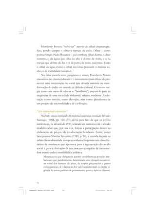 70
ANTONIO GRAMSCI
Humberto buscou “tudo ver” através do olhar cinematográ-
fico, pondo sempre o olhar a serviço da visão. Olhar – como
pontua Sérgio Paulo Rouanet – que combina olhar diurno e olhar
noturno, o da águia que olha do alto e dorme de noite, e o da
coruja, que dorme de dia e vê de perto, de noite, sua presa. Tanto
o olhar da águia como o olhar da coruja possuem o mesmo so-
nho, o da visibilidade universal.
Na falsa querela entre progresso e atraso, Humberto Mauro
encontrou no cinema educativo o instrumento mais eficaz de pro-
mover uma intervenção no social que deveria consistir na trans-
formação do rádio em veículo de difusão cultural. O cinema sur-
gia como um meio de educar o “brasiliano”, prepará-lo para às
exigências de uma sociedade industrial, urbana, moderna. A edu-
cação como missão, como devoção, mas como plataforma de
um projeto de nacionalidade e de civilização.
“Um intelectual construtor”
No belo ensaio intitulado O intelectual modernista revisitado, Silviano
Santiago (1984, pp. 165-175) alerta para fato de que os jovens
intelectuais, na década de 1930, selaram um namoro com o estado
modernizador que, por sua vez, forjou a participação destes na
elaboração do projeto de estado-nação brasileiro. Assim, como
bem pontua Nicolau Sevcenko (1989, p. 94), a entrada do país na
órbita da modernidade europeia ocidental imprimiu um clima fre-
nético de mudanças que apontava para a regeneração do tecido
social e para a efetivação de um processo completo de metamor-
fose envolvendo a sensibilidade coletiva.
Mudança essa que obrigaria os autores a redefinir suas posições inte-
lectuais e que, paralelamente, determinaria uma clivagem no univer-
so social dos homens de letras, de amplas proporções e graves
consequências. A volatização dos valores tradicionais e a rápida vi-
gência de novos padrões de pensamento, gosto e ação se dissemi-
HUMBERTO MAURO EDITADO.pmd 21/10/2010, 08:1670
 
