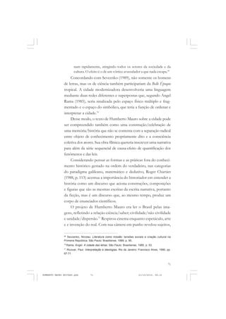 71
COLEÇÃO EDUCADORES
nam rapidamente, atingindo todos os setores da sociedade e da
cultura. O efeito é o de um vórtice avassalador a que nada escapa.69
Concordando com Sevcenko (1989), não somente os homens
de letras, mas os de ciência também participariam da Belle Époque
tropical. A cidade modernizadora desenvolveria uma linguagem
mediante duas redes diferentes e superpostas que, segundo Angel
Rama (1985), seria sinalizada pelo espaço físico múltiplo e frag-
mentado e o espaço do simbólico, que teria a função de ordenar e
interpretar a cidade.70
Desse modo, o texto de Humberto Mauro sobre a cidade pode
ser compreendido também como uma construção/celebração de
uma memória/história que não se contenta com a separação radical
entre objeto de conhecimento propriamente dito e a consciência
coletiva dos atores. Sua obra fílmica quereria inscrever uma narrativa
para além da série sequencial de causa-efeito de quantificação dos
fenômenos e das leis.
Considerando pensar as formas e as práticas fora do conheci-
mento histórico gestado na ordem do verdadeiro, nas categorias
do paradigma galileano, matemático e dedutivo, Roger Chartier
(1988, p. 113) acentua a importância do historiador em entender a
história como um discurso que aciona construções, composições
e figuras que são as mesmas escritas da escrita narrativa, portanto
da ficção, mas é um discurso que, ao mesmo tempo, produz um
corpo de enunciados científicos.
O projeto de Humberto Mauro era ler o Brasil pelas ima-
gens, refletindo a relação ciência/saber; civilidade/não civilidade
e unidade/dispersão.71
Respirou cinema enquanto espetáculo, arte
e e invenção do real. Com sua câmera em punho revelou sujeitos,
69
Sevcenko, Nicolau. Literatura como missão: tensões sociais e criação cultural na
Primeira República. São Paulo: Brasiliense, 1989, p. 95.
70
Rama, Angel. A cidade das letras. São Paulo: Brasiliense, 1985, p. 53.
71
Ricouer, Paul. Interpretação e ideologias. Rio de Janeiro: Francisco Alves, 1990, pp.
67-71.
HUMBERTO MAURO EDITADO.pmd 21/10/2010, 08:1671
 