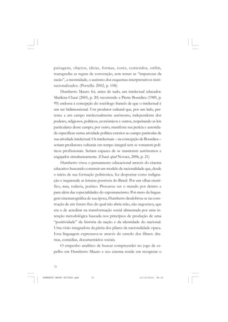 72
ANTONIO GRAMSCI
paisagens, objetos, ideias, formas, cores, conteúdos, enfim,
transgrediu as regras de convenção, sem temer as “impurezas da
razão”, a mesmidade, o autismo dos esquemas interpretativos insti-
tucionalizados. (Portella: 2002, p. 108)
Humberto Mauro foi, antes de tudo, um intelectual educador.
Marilena Chauí (2005, p. 20) recorrendo a Pierre Bourdieu (1989, p.
99) endossa à concepção do sociólogo francês de que o intelectual é
um ser bidimensional. Um produtor cultural que, por um lado, per-
tence a um campo intelectualmente autônomo, independente dos
poderes, religiosos, políticos, econômicos e outros, respeitando as leis
particulares desse campo; por outro, manifesta sua perícia e autorida-
de específicas numa atividade política exterior ao campo particular de
sua atividade intelectual. Os intelectuais – na concepção de Bourdieu –
seriam produtores culturais em tempo integral sem se tornarem polí-
ticos profissionais. Seriam capazes de se manterem autônomos e
engajados simultaneamente. (Chauí apud Novaes, 2006, p. 21)
Humberto viveu o pensamento educacional através do cinema
educativo buscando construir um modelo de racionalidade que, desde
o início de sua formação politécnica, fez despontar como indigna-
ção e inquietude as leituras possíveis do Brasil. Por um olhar cientí-
fico, mas, todavia, poético. Procurou ver o mundo por dentro e
para além das especialidades do espontaneísmo. Por meio da lingua-
gem cinematográfica de sua época, Humberto desdobrou-se na cons-
trução de um futuro fixo do qual não abria mão, não negociava, que
era o de acreditar na transformação social alimentada por uma in-
tenção metodológica baseada nos princípios de produção de uma
“positividade” da história da nação e da identidade do nacional.
Uma visão integradora da pátria dos pilares da nacionalidade opaca.
Essa linguagem expressava-se através do enredo dos filmes: dra-
mas, comédias, documentários sociais.
O empenho analítico de buscar compreender no jogo de es-
pelho em Humberto Mauro e seu cinema reside em recuperar o
HUMBERTO MAURO EDITADO.pmd 21/10/2010, 08:1672
 