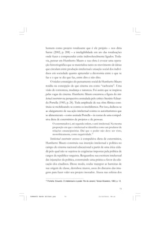 73
COLEÇÃO EDUCADORES
homem como projeto totalizante que é ele próprio – nos diria
Sartre (2002, p. 208) – a inteligibilidade em ato das totalizações
onde fazer e compreender estão indissoluvelmente ligados. Toda-
via, pensar em Humberto Mauro e sua obra é evocar uma opera-
ção historiográfica que se materializa tanto no movimento de ideias
que circulam entre produção intelectual e atuação social dos indiví-
duos em sociedade quanto apreender a dicotomia entre o que se
faz e o que se diz que faz, entre dito e não dito.
O núcleo estratégico do pensamento social de Humberto Mauro
residiu na concepção de que cinema era como “cachoeira”. Uma
visão de correnteza, mudança e natureza. Foi assim que se inspirou
pelas vagas do cinema. Humberto Mauro encarnou a figura do inte-
lectual construtor na perspectiva assinalada pelo crítico literário Eduar-
do Portella (1983, p. 24). Toda amplitude de sua obra fílmica cons-
tituiu-se mobilizando-se contra os imobilismos. Por isso, dedicou-se
ao alargamento de sua ação intelectual contra os autoritarismos que
se alimentavam – como assinala Portella – às custas de uma compul-
siva dieta de extermínios de projetos e de pessoas.
O exterminador é, até segunda ordem, o anti-intelectual. Na mesma
proporção em que o intelectual se identifica como um produtor de
relações emancipatórias. Daí que o poder não deve ser visto,
monoliticamente, como negatividade.72
Intelectual construtor avesso à compulsiva dieta de extermínios,
Humberto Mauro construiu sua inserção intelectual e política no
campo do cinema nacional educacional a partir de uma ética cida-
dã pelo qual não se sujeitou às exigências impostas pela política de
cargos da república varguista. Resguardou sua escritura intelectual
das injunções da política, construindo uma prática a favor da edu-
cação dos citadinos. Desse modo, soube transpor as barreiras de
sua origem de classe, derrubou muros, usou do discurso das ima-
gens para fazer valer seu projeto inovador. Atuou nas esferas dos
72
Portella, Eduardo. O intelectual e o poder. Rio de Janeiro: Tempo Brasileiro, 1983, p. 13.
HUMBERTO MAURO EDITADO.pmd 21/10/2010, 08:1673
 