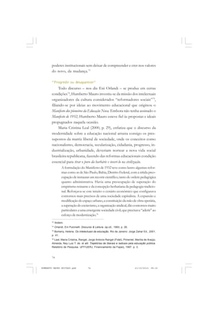 74
ANTONIO GRAMSCI
poderes institucionais sem deixar de compreender e crer nos valores
do novo, da mudança.73
“Progredir ou desaparecer”
Todo discurso – nos diz Eni Orlandi – se produz em certas
condições74
, Humberto Mauro investiu-se da missão dos intelectuais
organizadores da cultura considerados “reformadores sociais”75
,
filiando-se por ideias ao movimento educacional que originou o
Manifesto dos pioneiros da Educação Nova. Embora não tenha assinado o
Manifesto de 1932, Humberto Mauro esteve fiel às propostas e ideais
propugnados naquela ocasião.
Maria Cristina Leal (2000, p. 29), enfatiza que o discurso da
modernidade sobre a educação nacional arrasta consigo os pres-
supostos da matriz liberal de sociedade, onde os conceitos como
nacionalismo, democracia, secularização, cidadania, progresso, in-
dustrialização, urbanidade, deveriam nortear a nova vida social
brasileira republicana, fazendo das reformas educacionais condição
essencial para tirar o povo da barbárie e inseri-lo na civilização.
A formulação do Manifesto de 1932 teve como lastro algumas refor-
mas como as de São Paulo, Bahia, Distrito Federal, com a nítida preo-
cupação de instaurar um recorte científico,tanto de ordem pedagógica
quanto administrativa. Havia uma preocupação de superação do
empirismo reinante e da concepção herbatiana da pedagogia tradicio-
nal. Reforçava-se este intuito o cenário econômico que configurava
contornos mais precisos de uma sociedade capitalista. A expansão e
modificaçãodoespaçourbano,aconstituiçãodamãodeobraoperária,
asuperaçãodoescravismo,aorganizaçãosindical,dãocontornosmuito
particulares a uma emergente sociedade civil, que precisava “aderir” ao
esforço de modernização.76
73
Ibidem.
74
Orlandi, Eni Pulcinelli. Discurso & Leitura. op.cit., 1993, p. 26.
75
Bomeny, Helena. Os intelectuais da educação. Rio de Janeiro: Jorge Zahar Ed., 2001,
p. 41.
76
Leal, Maria Cristina, Rangel, Jorge Antonio Rangel (Fidel), Pimentel, Marilía de Araújo,
Almeida, Ney Luiz T. de. et alli. Trajetórias de liberais e radicais pela educação pública.
Relatório de Pesquisa. UFF/UERJ, Financiamento da Faperj, 1997. p. 3.
HUMBERTO MAURO EDITADO.pmd 21/10/2010, 08:1674
 