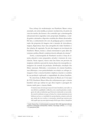 75
COLEÇÃO EDUCADORES
Esse esforço de modernização em Humberto Mauro estava
associado, em certa medida, ao projeto escolanovista, do ponto de
vista dos modos, das formas e dos conteúdos que a cinematografia
educacional devia engendrar como proposição disciplinar, o senti-
do prático orientador e dispositivo modelar dos olhares desavisados.
De fato, o conhecimento dos usos da pedagogia guiou a materiali-
zação das propostas de imagens com a intenção de (re)conhecer,
mapear, diagnosticar, fazer uma cartografia dos males brasileiros e
das soluções de superação. Na arte das imagens em movimento de
Humberto Mauro, técnica e ciência misturaram-se para além das
vertentes católica, liberal e estadonovista de utilização do cinema.77
Assim, a cinematografia de Humberto revelou a força do ci-
nema educativo como preparador, ativador e instrutor de cons-
ciências. Nesse aspecto, travou uma luta férrea em proveito da
incipiente indústria nacional de cinema diante dos monopólios es-
trangeiros de controle da produção, distribuição, circulação dos
filmes nacionais. Defendeu o crescimento do cinema brasileiro,
suas diferenças e suas particularidades em relação ao enfoque es-
trangeiro. Criar o cinema brasileiro implicava (re)criar os sentidos
de sua produção explorando a originalidade da cultura brasileira.
No microfone da Rádio Educadora do Brasil, em 11 de maio
de 1932, Humberto Mauro falou dos enfretamentos que o cinema
brasileiro teria que realizar no que dizia respeito à passagem do
cinema mudo para o cinema falado.
O cinema entre nós terá que nascer do meio brasileiro, com todos os
seus defeitos, qualidades e ridículos, com a marcha precária e contin-
gente de todas as indústrias que florescem traduzindo as necessida-
des reais do ambiente em que se forma. Se o cinema americano já nos
habituou ao luxo e a variedade de suas produções, estamos certos de
que ainda não nos roubou o entusiasmo natural que teremos por
tudo aquilo que seja uma representação fiel do que somos e desejamos
77
Casteli, Rosana Elisa. O cinema educativo nos anos de 1920 e 1930: algumas tendências
presentes na bibliografia contemporânea. Intertexo, Porto Alegre: UFRGS, v. 1, n. 12, pp.
1-15, janeiro/junho 2005.
HUMBERTO MAURO EDITADO.pmd 21/10/2010, 08:1675
 