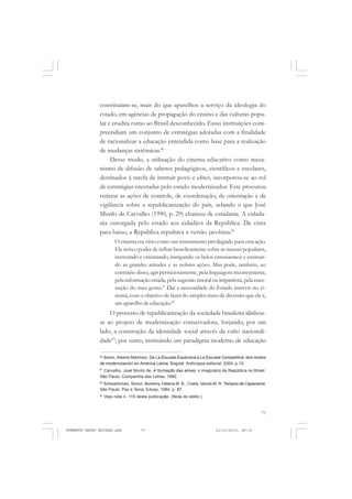 77
COLEÇÃO EDUCADORES
constituíam-se, mais do que aparelhos a serviço da ideologia do
estado, em agências de propagação do ensino e das culturas popu-
lar e erudita rumo ao Brasil desconhecido. Essas instituições com-
preendiam um conjunto de estratégias adotadas com a finalidade
de racionalizar a educação entendida como base para a realização
de mudanças sistêmicas.80
Desse modo, a utilização do cinema educativo como meca-
nismo de difusão de saberes pedagógicos, científicos e escolares,
destinados à tarefa de instruir povo e elites, incorporou-se ao rol
de estratégias encetadas pelo estado modernizador. Este procurou
reiterar as ações de controle, de coordenação, de orientação e de
vigilância sobre a republicanização do país, selando o que José
Murilo de Carvalho (1990, p. 29) chamou de estadania. A cidada-
nia outorgada pelo estado aos cidadãos da República. De cima
para baixo, a República sepultava a versão jacobina.81
O cinema era visto como um instrumento privilegiado para esta ação.
Ele teria o poder de influir beneficamente sobre as massas populares,
instruindo e orientando, instigando os belos entusiasmos e ensinan-
do as grandes atitudes e as nobres ações. Mas pode, também, ao
contrário disso, agir perniciosamente, pela linguagem inconveniente,
pela informação errada, pela sugestão imoral ou impatriota, pela ence-
nação do mau gosto.” Daí a necessidade do Estado intervir no ci-
nema, com o objetivo de fazer do simples meio de diversão que ele é,
um aparelho de educação.82
O processo de republicanização da sociedade brasileira alinhou-
se ao projeto de modernização conservadora, forjando, por um
lado, a construção da identidade social através da culto nacionali-
dade83
; por outro, instituindo um paradigma moderno de educação
80
Boom, Alberto Martínez. De La Escuela Expansiva a La Escuela Competitiva: dos modos
de modernización en América Latina. Bogotá: Anthropos editorial, 2004, p.15.
81
Carvalho, José Murilo de. A formação das almas: o imaginário da República no Brasil.
São Paulo: Companhia das Letras, 1990.
82
Schwartzman, Simon, Bomeny, Helena M. B., Costa, Vanda M. R. Tempos de Capanema.
São Paulo: Paz e Terra; Edusp, 1984, p. 87.
83
Veja nota n. 115 desta publicação. (Nota do editor.)
HUMBERTO MAURO EDITADO.pmd 21/10/2010, 08:1677
 
