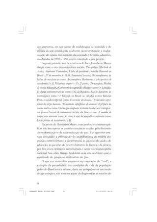 78
ANTONIO GRAMSCI
que empurrou, em seu caráter de modelização da sociedade e de
eficácia da ação estatal, para o advento da reestruturação e moder-
nização do estado, mas também da sociedade. O cinema educativo,
nas décadas de 1930 a 1950, esteve conectado a esse projeto.
Logo no primeiro ano de existência do Ince, Humberto Mauro
dirigiu vinte e oito documentários sociais: Um apólogo (Machado de
Assis), Almirante Tamandaré, Visita do presidente Franklin Roosevelt ao
Brasil - 27 de novembro de 1936, Benjamin Constant, Os inconfidentes; às
lições de mecânicas como Ar atmosférico, Barômetros, Lições práticas de
taxidermia I e II, Máquinas simples – 1ª e 2ª partes, Um parafuso, Medida
da massa: balanças, Namômetro; aos grandes clássicos como Os Lusíadas;
às datas comemorativas como Dia da Bandeira, Sete de Setembro; às
instituições como O Telégrafo no Brasil; às cidades como Ribeirão
Preto, à saúde corporal como Exercícios de elevação, Os músculos super-
ficiais do corpo humano, Os músculos superficiais do homem; O preparo da
vacina contra a raiva, Microscópio composto: nomenclatura; aos transpor-
tes como Corrida de automóveis; às leis da física como A medida do
tempo; aos animais como O cisne; à arte de empalhar animais como
Lição prática de taxidermia I e II.
Na práxis de Humberto Mauro, suas produções cinematográ-
ficas irão incorporar as questões temáticas trazidas pela discussão
da modernização e da nacionalização do país. Tais questões esta-
vam associadas à constatação do analfabetismo, da miséria dos
grandes centros urbanos e da terra rural, às questões de saúde e de
educação, às questões do desenvolvimento da técnica e da ciência,
por fim, esses elementos constituiriam o cerne da cinematografia
nacional. Sua obra fílmica desdobrar-se-ia em descobrir qual o
significado do progresso civilizatório do país.
O que era concebido enquanto representação do “mal”, a
exemplo da precariedade das condições de vida da população
pobre do Brasil rural e urbano, devia ser extirpado com um modo
de agir enérgico, não somente capaz de diagnosticar as mazelas do
HUMBERTO MAURO EDITADO.pmd 21/10/2010, 08:1678
 
