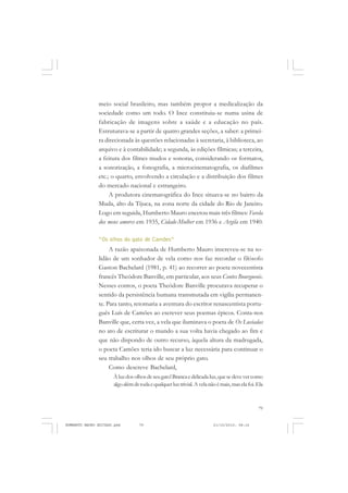 79
COLEÇÃO EDUCADORES
meio social brasileiro, mas também propor a medicalização da
sociedade como um todo. O Ince constituiu-se numa usina de
fabricação de imagens sobre a saúde e a educação no país.
Estruturava-se a partir de quatro grandes seções, a saber: a primei-
ra direcionada às questões relacionadas à secretaria, à biblioteca, ao
arquivo e à contabilidade; a segunda, às edições fílmicas; a terceira,
a feitura dos filmes mudos e sonoras, considerando os formatos,
a sonorização, a fonografia, a microcinematografia, os diafilmes
etc.; o quarto, envolvendo a circulação e a distribuição dos filmes
do mercado nacional e estrangeiro.
A produtora cinematográfica do Ince situava-se no bairro da
Muda, alto da Tijuca, na zona norte da cidade do Rio de Janeiro.
Logo em seguida, Humberto Mauro encetou mais três filmes: Favela
dos meus amores em 1935, Cidade-Mulher em 1936 e Argila em 1940.
“Os olhos do gato de Camões”
A razão apaixonada de Humberto Mauro inscreveu-se na so-
lidão de um sonhador de vela como nos faz recordar o filósofo
Gaston Bachelard (1981, p. 41) ao recorrer ao poeta novecentista
francês Theódore Banville, em particular, aos seus Contes Bourgueois.
Nesses contos, o poeta Theódore Banville procurava recuperar o
sentido da persistência humana transmutada em vigília permanen-
te. Para tanto, retomaria a aventura do escritor renascentista portu-
guês Luís de Camões ao escrever seus poemas épicos. Conta-nos
Banville que, certa vez, a vela que iluminava o poeta de Os Lusíadas
no ato de escriturar o mundo a sua volta havia chegado ao fim e
que não dispondo de outro recurso, àquela altura da madrugada,
o poeta Camões teria ido buscar a luz necessária para continuar o
seu trabalho nos olhos de seu próprio gato.
Como descreve Bachelard,
Àluzdosolhosdeseugato!Brancaedelicadaluz,quesedevevercomo
algoalémdetodaequalquerluztrivial.Avelanãoémais,maselafoi.Ela
HUMBERTO MAURO EDITADO.pmd 21/10/2010, 08:1679
 
