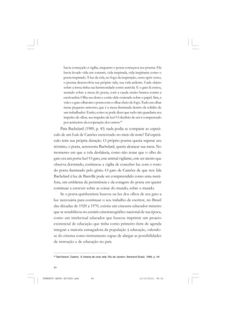 80
ANTONIO GRAMSCI
havia começado a vigília, enquanto o poeta começava seu poema. Ela
havia levado vida em comum, vida inspirada, vida inspirante como o
poeta inspirado.À luz da vela, no fogo da inspiração, verso após verso,
o poema desenvolvia sua própria vida, sua vida ardente. Cada objeto
sobre a mesa tinha sua luminosidade como auréola. E o gato lá estava,
sentado sobre a mesa do poeta, com a cauda muito branca contra a
escrivanhia.Olhaseudonoeamãodelecorrendosobreopapel.Sim,a
velaeogatoolhavamopoetacomoolharcheiodefogo.Tudoeraolhar
nesse pequeno universo, que é a mesa iluminada dentro da solidão de
umtrabalhador.Então,comosepodedizer que tudo não guardaria seu
impulso de olhar, seu impulso de luz? O declínio de um é compensado
poracréscimodacooperaçãodosoutros.84
Para Bachelard (1989, p. 45) nada podia se comparar ao espetá-
culo de um Luís de Camões escrevendo no meio da noite! Tal espetá-
culo teria sua própria duração. O próprio poema queria superar seu
término, o poeta, acrescenta Bachelard, queria alcançar sua meta. No
momento em que a vela desfalecia, como não notar que o olho do
gato era um porta-luz? O gato,este animal vigilante, este ser atento que
observa dormindo, continuou a vigília de conceber luz com o rosto
do poeta iluminado pelo gênio. O gato de Camões de que nos fala
Bachelard à luz de Banville pode ser compreendido como uma metá-
fora, um emblema da persistência e da coragem do poeta em querer
continuar a escrever sobre as coisas do mundo, sobre o mundo.
Se o poeta quinhentista buscou na luz dos olhos de seu gato a
luz necessária para continuar o seu trabalho de escritor, no Brasil
das décadas de 1920 a 1970, existiu um cineasta-educador mineiro
que se notabilizou no cenário cinematográfico nacional de sua época,
como um intelectual educador que buscou imprimir um projeto
existencial de educação que tinha como primeiro ítem de agenda
integrar a maioria esmagadora da população à educação, valendo-
se do cinema como instrumento capaz de alargar as possibilidades
de instrução e de educação no país.
84
Bachelard, Gaston. A chama de uma vela. Rio de Janeiro: Bertrand Brasil, 1989, p. 44.
HUMBERTO MAURO EDITADO.pmd 21/10/2010, 08:1680
 