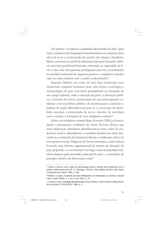 81
COLEÇÃO EDUCADORES
Era preciso “escolarizar a população desassistida do país”; para
tanto, o cinema como linguagem instrumentalizava-se enquanto meio
eficaz de levar a escola aonde ela (escola) não chegava. Humberto
Mauro construiu seu perfil de intelectual educador buscando elabo-
rar uma ética profissional baseada, sobretudo, na capacidade de le-
var a cabo uma obra pessoal, privilegiando para isso, investimentos
na atividade intelectual de organizar projetos e estabelecer vínculos
cada vez mais estreitos com o estado modernizador.85
Segundo Martins, em nome de uma ética intelectual, esses
intelectuais criadores buscaram fazer uma leitura sociológica e
antropológica do país, investindo pesadamente na formação de
um campo cultural, onde a educação do povo, a instrução públi-
ca, a reforma do ensino, faziam parte de suas preocupações co-
tidianas com as políticas públicas de modernização econômica e
política da nação. Reivindicavam para si, a construção da identi-
dade nacional, a constituição de novos vínculos da sociedade
com o estado, a formação de uma inteligentsia nacional.86
Sobre essa inteligentsia nacional, Hugo Lovisolo (1989, p. 4) recor-
dando o pensamento combativo de Anísio Teixeira observa que
esses intelectuais educadores identificavam-se com a ideia de mo-
dernizar social e culturalmente a sociedade brasileira de então, bus-
cando na constituição de instituições liberais a viabilização efetiva de
seus projetos sociais. Pregavam de forma sistemática, como salienta
Lovisolo, uma reforma organizacional do sistema de educação do
país, propondo a a escolarização em larga escala da população bra-
sileira dispersa pela imensidão territorial do país e a introdução de
princípios básicos da democracia social.87
85
Sobre o namoro com a ideia de participação social e política dos intelectuais com o
estado modernizador pós-30. Cf. Santiago, Silviano. Nas malhas da letra. São Paulo:
Companhia das Letras, 1989, p. 165.
86
Martins, Luciano. A gênese de uma Intelligentsia: os intelectuais e a política no Brasil
1920 a 1940. RBCS, n. 4. vol. 2, jun.1987, p. 74.
87
Lovisolo, Hugo. A tradição desafortunada: Anísio Teixeira, velhos textos e ideias atuais.
Rio de Janeiro: CPDOC/FGV, 1989, p. 4.
HUMBERTO MAURO EDITADO.pmd 21/10/2010, 08:1681
 