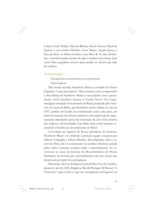 83
COLEÇÃO EDUCADORES
Colaço, Erich Walder, Manoel Ribeiro, Brasil Gerson, Paschoal
Lemme e seus irmãos Haroldo e José Mauro. Àquela época, o
Ince produzia os filmes escolares, com filme de 16 mm, destina-
dos a circularem pelas escolas do país e institutos de cultura, bem
como filmes populares sonoros para atender ao circuito das salas
de exibição.
“A interpretação”
Tem gente que cose para fora, eu coso para dentro.
ClariceLispector
Não restam dúvidas, Humberto Mauro, a exemplo de Clarice
Lispector, “cosia para dentro”. Dessa forma, como compreender
a obra fílmica de Humberto Mauro e suas relações com o pensa-
mento social brasileiro durante o Estado Novo? Um longa-
metragem intitulado O descobrimento do Brasil, produzido pelo Insti-
tuto do Cacau da Bahia, que Humberto aceitou dirigir, no ano de
1937, poderia ser levado em consideração como uma pista, um
rastro da inserção do cineasta mineiro a uma ampla rede de repre-
sentações identitárias acerca da construção de uma visão positiva
dos trópicos e da brasilidade. Este filme tinha como interesse re-
construir a história do descobrimento do Brasil.
Convidado por Ignácio de Tosca, presidente do Instituto,
Humberto Mauro vai substituir a primeira equipe composta por
Alberto Campiglia e Alberto Botelho. Reconfiguraria todo o ro-
teiro do filme, não se contentando em reeditar a história contada
pelos velhos manuais escolares sobre o descobrimento. Ao re-
construir as cenas da história do Descobrimento do Brasil,
Humberto vai mostrar que o descobrimento não fora casual, mas
intencional por parte dos portugueses.
Para tanto, valeu-se da famosa Carta de Pero Vaz de Caminha,
datada do ano de 1500, dirigida ao Rei de Portugal. D. Manuel, “o
Venturoso”, para contar a saga dos navegadores portugueses na
HUMBERTO MAURO EDITADO.pmd 21/10/2010, 08:1683
 