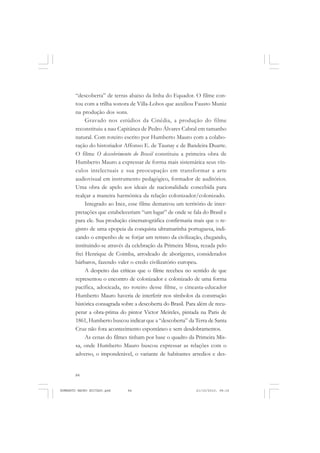 84
ANTONIO GRAMSCI
“descoberta” de terras abaixo da linha do Equador. O filme con-
tou com a trilha sonora de Villa-Lobos que auxiliou Fausto Muniz
na produção dos sons.
Gravado nos estúdios da Cinédia, a produção do filme
reconstituiu a nau Capitânea de Pedro Álvares Cabral em tamanho
natural. Com roteiro escrito por Humberto Mauro com a colabo-
ração do historiador Affonso E. de Taunay e de Bandeira Duarte.
O filme O descobrimento do Brasil constituiu a primeira obra de
Humberto Mauro a expressar de forma mais sistemática seus vín-
culos intelectuais e sua preocupação em transformar a arte
audiovisual em instrumento pedagógico, formador de auditórios.
Uma obra de apelo aos ideais de nacionalidade concebida para
realçar a maneira harmônica da relação colonizador/colonizado.
Integrado ao Ince, esse filme demarcou um território de inter-
pretações que estabeleceriam “um lugar” de onde se fala do Brasil e
para ele. Sua produção cinematográfica confirmaria mais que o re-
gistro de uma epopeia da conquista ultramarinha portuguesa, indi-
cando o empenho de se forjar um retrato da civilização, chegando,
instituindo-se através da celebração da Primeira Missa, rezada pelo
frei Henrique de Coimba, arrodeado de aborígenes, considerados
bárbaros, fazendo valer o credo civilizatório europeu.
A despeito das críticas que o filme recebeu no sentido de que
representou o encontro de colonizador e colonizado de uma forma
pacífica, adocicada, no roteiro desse filme, o cineasta-educador
Humberto Mauro haveria de interferir nos símbolos da construção
histórica consagrada sobre a descoberta do Brasil. Para além de recu-
perar a obra-prima do pintor Victor Meireles, pintada na Paris de
1861, Humberto buscou indicar que a “descoberta” da Terra de Santa
Cruz não fora acontecimento espontâneo e sem desdobramentos.
As cenas do filmes tinham por base o quadro da Primeira Mis-
sa, onde Humberto Mauro buscou expressar as relações com o
adverso, o imponderável, o variante de habitantes arredios e des-
HUMBERTO MAURO EDITADO.pmd 21/10/2010, 08:1684
 