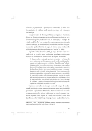 85
COLEÇÃO EDUCADORES
confiados, a perceberem a presença do colonizador. O filme teve
boa aceitação do público, sendo exibido em todo país e também
em Portugal.
Essa perspectiva de abordagem fílmica acompanhou Humberto
Mauro na filmagem e na montagem dos filmes que realizou no Ince
e também naqueles produzidos fora da instituição, a exemplo de
Argila, em 1940. Por essa perspectiva, o cinema maureano interagia
com a construção de um sentimento de enfrentar histórico das ques-
tões sociais ligadas à história da nação. O cinema como produtor de
simbologias e de alegorias que buscaram “educar” o Brasil.
Segundo Carlos Monarcha (1989, p. 44), o discurso sobre edu-
cação teria se tornado, nessa conjuntura, um discurso crítico que
indicava as insuficiências institucionais do regime instaurado.
O discurso sobre a educação apontava as virtudes e os limites do
novo regime, que se efetivara entre nós de modo parcial transfor-
mando as virtudes em vícios e privilégios. “Republicanizar”a Repú-
blica inconclusa era a palavra de ordem. A mensagem regeneradora
dos anos 20 configurou uma crítica radical a determinados princípios
do liberalismo clássico, tidos como insuficientes perante a complexi-
dade posta pela sociedade urbano industrial. Tanto no contexto de
instituição da república como na fase que se propunha a necessidade
de regenerá-la, onde se redefinem claramente as funções do estado
algo permaneceu comum no discurso pedagógico republicano: a ideia
de que o indivíduo, educado sob os princípios das Luzes, era capaz
de combater a tirania, o obscurantismo e a apreciar com isenção de
espírito os atributos da sociedade racional.90
O projeto renovador da educação nascia sob o signo da moder-
nidade das Luzes. A razão apaixonada travestia-se em razão iluminada
pela ciência e pela técnica. Humberto Mauro a expressou, de forma
eloquente, técnico dos saberes práticos que se transformara em inte-
lectual engajado. Uma espécie de “intelectual midiático” como diria
Jean-Francois Sirinelli (2006, p. 162) reportando-se a Jean Paul Sartre.
90
Monarcha, Carlos. A reivenção da cidade e da multidão: dimensões da modernidade
brasileira: a Escola Nova. São Paulo: Cortez, 1989, p. 44.
HUMBERTO MAURO EDITADO.pmd 21/10/2010, 08:1685
 