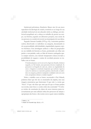 86
ANTONIO GRAMSCI
Intelectual polivalente, Humberto Mauro não foi um mero
reprodutor da ideologia do estado; constituiu-se ao longo de sua
atividade intelectual em um educador afeito ao diálogo, um inte-
lectual mergulhado até a cabeça no trabalho de pensar seu tem-
po, sua história, jogando em diferentes posições, mas ciente de
seu percurso no sentido de investir na emancipação de suas ideias.
Segundo Antonio Candido (1970, p. 10), o raciocínio genérico
acabou dissolvendo os indivíduos na categoria, descarnando-os
de sua pessoalidade, individualidade, singularidade enquanto sujei-
tos históricos. Esta abordagem acrilizou o olhar do pesquisador
no seu trabalho de historiar as fontes, produzindo um olhar sem
paixão e sem piedade, onde, ao falar de homens catalogados qua-
se sempre remotos, esse método interpretativo deixou de lado a
possibilidade de resgatar o caráter de novidade presente no tra-
balho com as fontes.
O intelectual parece servir sem servir, fugir mas ficando, obedecer
negando, ser fiel traindo, num panorama deveras complicado. Se
pensarmos na biografia de cada um, caímos na singularidade de
casos e chegamos à conclusão inoperante que nenhum é igual ao
outro; Se subirmos ao raciocínio genérico, dissolvendo os indiví-
duos na categoria, podemos manipular a realidade total com certo
êxito, atropelamos demais a verdade singular.91
Sobre o trabalho com as fontes, recorrendo à Eni Orlandi,
podemos dizer que não são os enunciados da empiria, mas suas
imagens enunciativas que funcionam. O que vale é a versão que
“ficou”. O que vale dizer que mais que do que as fontes podem
nos revelar, mais forte é a versão sobre elas construída.92
O esfor-
ço teórico de construção do objeto de nosso interesse passa ne-
cessariamente por uma reflexão crítica dos processos de seleção e
apropriação das fontes e das teorias com as quais vamos trabalhar.
91
Ibidem, p. 10.
92
Orlandi, Eni Puccinelli (org). Op.cit., p. 12.
HUMBERTO MAURO EDITADO.pmd 21/10/2010, 08:1686
 