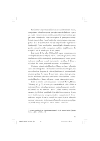 87
COLEÇÃO EDUCADORES
ReconstituiratrajetóriadointelectualeducadorHumbertoMauro,
sua prática e o fundamento de sua ação, sua articulação no espaço
do poder, é promover uma revisão das matrizes interpretativas que
procuram oferecer uma visão da atuação e da produção dos inte-
lectuais na sociedade. Nessa batalha das interpretações, como esca-
par do risco de condenar em vez de compreender o lugar desses
intelectuais? Como revolver-lhes a carnalidade, olhando-os com
paixão, sem aprisioná-los a esquemas analíticos simplificadores da
complexa teia de imbricações de sua época?
José Murilo de Carvalho (1985, p. 143) sugere rompermos com
a concepção binária das relações estado x sociedade que possui como
fundamento teórico a dicotomia agostiniana entre o estado, gover-
nado por pecadores, baseado na repressão e a cidade de Deus, a
sociedade dos santos, sustentada no amor e na cooperação.93
O cinema educativo de Humberto Mauro no Ince é tributário
dessa atmosfera política e dessa efervescência cultural do país, mas
não refém dela, do ponto de vista da liberdade e da inventabilidade
cinematográfica. Foi capaz de subverter a propositura governa-
mental do cinema educativo como cívico e moralizador. O cine-
ma de Humberto Mauro subverte a moral ética estadonovista.
Sobre as tensões entre intelectuais e o Estado Novo, Mônica
Velloso (1982, p. 72), adverte que, nas décadas de 1920 e 1930, o
mito cientificista cedeu lugar ao credo nacionalista devido aos efei-
tos críticos do Pós-Primeira Grande Guerra Mundial, buscando
as raízes do ideal de brasilidade. Este ideal de construção de um
novo ideário nacional teve por princípio soerguer através do es-
tado uma imagem de nação identificada com a ideia de soberania
nacional e de estado moderno, configurando-se novas estratégias
de poder através da ação do estado sobre a sociedade.
93
Carvalho, José Murilo de. “República e cidadania”. Rio de Janeiro: Revista Ciências
Sociais. v. 28, n. 2, 1985, p.143.
HUMBERTO MAURO EDITADO.pmd 21/10/2010, 08:1687
 