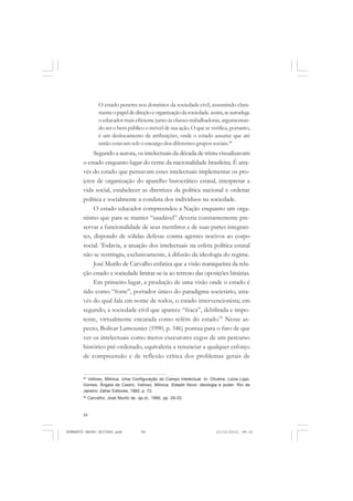 88
ANTONIO GRAMSCI
O estado penetra nos domínios da sociedade civil, assumindo clara-
menteopapeldedireçãoeorganizaçãodasociedade.assim,seautoelege
o educador mais eficiente junto às classes trabalhadoras, argumentan-
do ser o bem público o móvel de sua ação. O que se verifica, portanto,
é um deslocamento de atribuições, onde o estado assume que até
então estavam sob o encargo dos diferentes grupos sociais.94
Segundo a autora, os intelectuais da década de trinta visualizavam
o estado enquanto lugar do cerne da nacionalidade brasileira. É atra-
vés do estado que pensavam esses intelectuais implementar os pro-
jetos de organização do aparelho burocrático estatal, interpretar a
vida social, estabelecer as diretrizes da política nacional e ordenar
política e socialmente a conduta dos indivíduos na sociedade.
O estado educador compreendeu a Nação enquanto um orga-
nismo que para se manter “saudável” deveria constantemente pre-
servar a funcionalidade de seus membros e de suas partes integran-
tes, dispondo de sólidas defesas contra agentes nocivos ao corpo
social. Todavia, a atuação dos intelectuais na esfera política estatal
não se restringiu, exclusivamente, à difusão da ideologia do regime.
José Murilo de Carvalho enfatiza que a visão maniqueísta da rela-
ção estado x sociedade limitar-se-ia ao terreno das oposições binárias.
Em primeiro lugar, a produção de uma visão onde o estado é
tido como “forte”, portador único do paradigma societário, atra-
vés do qual fala em nome de todos, o estado intervencionista; em
segundo, a sociedade civil que aparece “fraca”, debilitada e impo-
tente, virtualmente encarada como refém do estado.95
Nesse as-
pecto, Bolivar Lamounier (1990, p. 346) pontua para o fato de que
ver os intelectuais como meros executores cegos de um percurso
histórico pré-ordenado, equivaleria a renunciar a qualquer esforço
de compreensão e de reflexão crítica dos problemas gerais de
94
Velloso, Mônica. Uma Configuração do Campo Intelectual. In: Oliveira, Lúcia Lippi,
Gomes, Ângela de Castro, Velloso, Mônica. Estado Novo: ideologia e poder. Rio de
Janeiro: Zahar Editores, 1982, p. 72.
95
Carvalho, José Murilo de. op.ct., 1990, pp. 29-33.
HUMBERTO MAURO EDITADO.pmd 21/10/2010, 08:1688
 