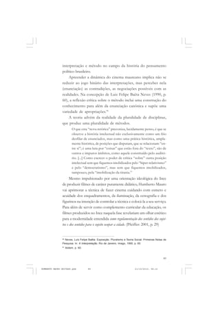 89
COLEÇÃO EDUCADORES
interpretação e método no campo da história do pensamento
político brasileiro.
Apreender a dinâmica do cinema maureano implica não se
reduzir ao jogo binário das interpretações, mas perceber nela
(enunciação) as contradições, as negociações possíveis com as
realidades. Na concepção de Luiz Felipe Baêta Neves (1990, p.
60), a reflexão crítica sobre o método inclui uma construção do
conhecimento para além da enunciação canônica e supõe uma
variedade de apropriações.96
A teoria advém da realidade da pluralidade de disciplinas,
que produz uma pluralidade de métodos.
O que esta “nova retórica” preconiza, lucidamente penso, é que se
observe a história intelectual não exclusivamente como um frio
desfilar de enunciados, mas como uma prática histórica, ampla-
mente histórica, de posições que disputam, que se relacionam “en-
tre si”; é uma luta por “coisas” que estão fora do “texto”, são de
outros e impuros âmbitos, como aquele constituído pelo auditó-
rio. [...] Como exercer o poder de crítica “sobre” outra posição
intelectual sem que fiquemos imobilizados pelo “hiper-relativismo”
e pelo “democratismo”, mas sem que fiquemos imobilizados,
tampouco, pela “imobilização da tirania.97
Mesmo impulsionado por uma orientação ideológica do Ince
de produzir filmes de caráter puramente didático, Humberto Mauro
vai aprimorar a técnica de fazer cinema cuidando com esmero e
acuidade dos enquadramentos, da iluminação, da cenografia e dos
figurinos na intenção de controlar a técnica e colocá-la a seu serviço.
Para além de servir como complemento curricular da educação, os
filmes produzidos no Ince naquela fase revelariam um olhar estético
para a modernidade entendida como regulamentação dos sentidos dos sujei-
tos e dos sentidos para o sujeito ocupar a cidade. (Pfeiffer: 2001, p. 29)
96
Neves, Luís Felipe Baêta. Exposição. Pluralismo e Teoria Social. Primeiras Notas de
Pesquisa. In: A Interpretação. Rio de Janeiro, Imago, 1990, p. 60.
97
Ibidem, p. 60.
HUMBERTO MAURO EDITADO.pmd 21/10/2010, 08:1689
 