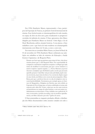90
ANTONIO GRAMSCI
Em 1938, Humberto Mauro, representando o Ince, partici-
pou da Exposição de Veneza, no primeiro festival internacional de
cinema. Esse festival reunia os cinematografistas de todo mundo,
no espaço de dois em dois anos, para visualizarem os progressos
ocorridas da indústria do cinema. O Ince apresentou dois filmes
dirigidos por Humberto Mauro no festival: Vitória Régia e Céu do
Brasil. Receberam, ambos, menção honrosa. A essa época, o Ince
trabalhava com o que havia de mais moderno na cinematografia
internacional, com filmes de 16 mm, a cores e com som.
Em entrevista ao jornalista Mário Nunes, no Jornal do Brasil, de
01 de novembro de 1938, Humberto Mauro enfatizaria sua satis-
fação em trabalhar ao lado do ministro da Educação e Saúde
Gustavo Capanema e de Roquette-Pinto.
Permito-me fazer aqui um parêntese para tratar do Ince, obra desse
cientista ilustre que é o Dr. Roquette-Pinto. Tive oportunidade de
compará-lo a instituições congêneres europeias e verifiquei que nada
temos de modificar ou acrescentar, pois que o nosso instituto é a
muitos respeitos superior àqueles. (...) Nossa filmoteca já possui
duzentos exemplares que distribuímos pelas escolas que possuam
aparelho projetor. Cada filme vale por uma aula falada, já pelo siste-
ma movietone, já por meio de discos. Se a escola não dispõe sequer
de uma vitrola, um folheto com o texto da aula acompanha o filme.
Basta, pois que o professor leia em voz alta. Já atingimos uma ra-
zoável perfectibilidade. Terminamos, por exemplo agora, no Insti-
tuto de Manguinhos, Morfogênese das Bactérias, que será exibido na
Exposição de Nova Iorque que, se forem confirmadas as teorias nele
expostas pelo sábio Dr. Fontes, valerá por um dos mais notáveis
acontecimentos no campo do saber humano e com um caráter ver-
dadeiramente revolucionário. O Ince trabalha com a película de 35
mm, se necessário, e produz em média, com seu modesto aparelha-
mento, um filme educativo por mês.98
(grifos do autor)
O Ince potencializa-se enquanto produção, difusão e distribui-
ção dos filmes documentários sobre assuntos variados em todo o
98
Mauro, Humberto. apud. Viany, ALEX. Op.cit, p. 110.
HUMBERTO MAURO EDITADO.pmd 21/10/2010, 08:1690
 