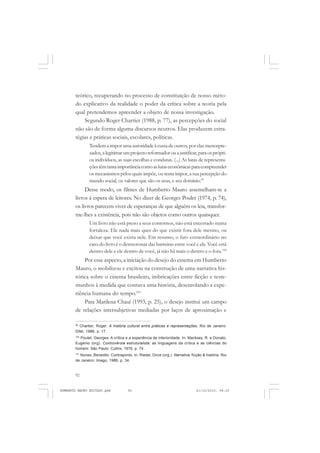 92
ANTONIO GRAMSCI
teórico, recuperando no processo de constituição de nosso méto-
do explicativo da realidade o poder da crítica sobre a teoria pela
qual pretendemos apreender a objeto de nossa investigação.
Segundo Roger Chartier (1988, p. 77), as percepções do social
não são de forma alguma discursos neutros. Elas produzem estra-
tégias e práticas sociais, escolares, políticas.
Tendem a impor uma autoridade à custa de outros, por elas menospre-
zados,alegitimarumprojectoreformadorouajustificar,paraosprópri-
os indivíduos, as suas escolhas e condutas. (...) As lutas de representa-
çõestêmtantaimportânciacomoaslutaseconômicasparacompreender
os mecanismos pelos quais impõe, ou tenta impor, a sua percepção do
mundo social, os valores que são os seus, e seu domínio.99
Desse modo, os filmes de Humberto Mauro assemelham-se a
livros à espera de leitores. No dizer de Georges Poulet (1974, p. 74),
os livros parecem viver de esperanças de que alguém os leia, transfor-
me-lhes a existência, pois não são objetos como outros quaisquer.
Um livro não está preso a seus contornos, não está encerrado numa
fortaleza. Ele nada mais quer do que existir fora dele mesmo, ou
deixar que você exista nele. Em resumo, o fato extraordinário no
caso do livro é o desmoronar das barreiras entre você e ele. Você está
dentro dele e ele dentro de você, já não há mais o dentro e o fora.100
Por esse aspecto, a iniciação do desejo do cinema em Humberto
Mauro, o mobilizou e excitou na construção de uma narrativa his-
tórica sobre o cinema brasileiro, imbricações entre ficção e teste-
munhos à medida que contava uma história, desenrolando a expe-
riência humana do tempo.101
Para Marilena Chauí (1993, p. 25), o desejo institui um campo
de relações intersubjetivas mediadas por laços de aproximação e
99
Chartier, Roger. A história cultural entre práticas e representações. Rio de Janeiro:
Difel, 1988, p. 17.
100
Poulet, Georges. A crítica e a experiência de interioridade. In: Macksey, R. e Donato,
Eugenio (org). Controvérsia estruturalista: as linguagens da crítica e as ciências do
homem. São Paulo: Cultrix, 1976, p. 74.
101
Nunes, Benedito. Contraponto. In: Riedel, Dirce (org.). Narrativa: ficção & história. Rio
de Janeiro: Imago, 1988, p. 34.
HUMBERTO MAURO EDITADO.pmd 21/10/2010, 08:1692
 