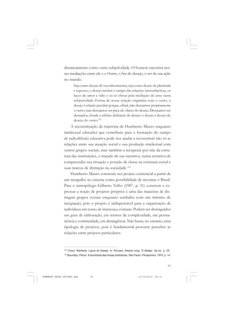 93
COLEÇÃO EDUCADORES
distanciamento como outra subjetividade. O homem encontra nes-
sas mediações entre ele e o Outro, o Ser do desejo, o ser de sua ação
no mundo.
Seja como desejo de reconhecimento, seja como desejo de plenitude
e repouso, o desejo institui o campo das relações intersubjetivas, os
laços de amor e ódio e só se efetua pela mediação de uma outra
subjetividade. Forma de nossa relação originária com o outro, o
desejo é relação peculiar porque, afinal, não desejamos propriamente
o outro, mas desejamos ser para ele objeto do desejo. Desejamos ser
desejados, donde a célebre definição do desejo: o desejo é desejo do
desejo do outro.102
A reconstituição da trajetória de Humberto Mauro enquanto
intelectual educador que contribuiu para a formação do campo
de radiodifusão educativa pode nos ajudar a reconstituir não só as
relações entre sua atuação social e sua produção intelectual com
outros grupos sociais, mas também a recuperar por trás da estru-
tura das instituições, o traçado de sua narrativa, numa tentativa de
compreender sua situação e posição de classe na estrutura social e
suas marcas de distinção na sociedade.103
Humberto Mauro construiu seu projeto existencial a partir de
um mergulho no cinema como possibilidade de inventar o Brasil.
Para o antropólogo Gilberto Velho (1987, p. 31) construir e ex-
pressar a noção de projetos próprios é uma das maneiras de dis-
tinguir grupos sociais enquanto unidades com um mínimo de
integração, pois o projeto é indispensável para a organização de
indivíduos em torno de interesses comuns. Podem ser distinguidos
em grau de elaboração, em termos de complexidade, em perma-
nência e continuidade, em abrangência. Não basta, no entanto, uma
tipologia de projetos, pois é fundamental procurar perceber as
relações entre projetos particulares.
102
Chauí, Marilena. Laços do desejo. In: Novaes, Adauto (org). O desejo. Op.cit., p. 25.
103
Bourdieu, Pierre. A economia das trocas simbólicas. São Paulo: Perspectiva, 1974, p. 14.
HUMBERTO MAURO EDITADO.pmd 21/10/2010, 08:1693
 
