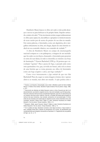 94
ANTONIO GRAMSCI
Humberto Mauro lançou os olhos até onde a visão podia alcan-
çar e moveu-se para deslocar-se do próprio limite. Impulso arrisca-
do e criativo do salto.104
Este movimento teórico requer redimensionar
os olhos para captar, ler, decodificar e apropriar-se intelectivamente
do texto escrito por ele acerca do projeto de sua obra no mundo.
Em outras palavras, o historiador, como um alquimista, deve mer-
gulhar criticamente na obra, até chegar, depois de uma imersão ra-
dical em seu conteúdo objetivo, seu conteúdo de verdade.105
A obra de Humberto Mauro no campo da cinematografia
nacional compara-se a um palimpesto, a imagem de um incêndio
que faz arder seu invólucro, chamando o historiador para penetrar
no reino de suas ideias, lá onde se intensifica ao máximo sua força
de iluminação.106
Gaston Bachelard (1990, p. 14) pontua que a re-
cordação “queima”. Para o poeta do fogo, o passado arde como
uma queimadura viva, que, revivida em brasas, arde sob as cinzas
de uma história que se torna presente aos olhos do historiador
como um fogo eruptivo e ativo, um fogo sonhado.107
Como viver intensamente o fogo sonhado de que nos fala
Bachelard? Para ele, jogar-se numa imagem cósmica não é apenas
abrir-se ao mundo, mas abrir um mundo. A ação poética atira o
104
Soares, Luís Eduardo. Interpretação, obra e leitor: reflexões a partir de Vieira e Baêta
Neves. In: Riedel, Dirce Côrtes. Narrativa: ficção & história. Rio de Janeiro: Imago, 1988,
p. 221.
105
Recorrendo às reflexões de Walter Benjamin sobre a crítica, Rouanet que não é um
desvendamento, que destrói o segredo da obra, mas uma revelação, que lhe faça justiça.
Para ele a estrutura interna da obra (considerada fragmento, peça de um descontínua de
um mosaico) não deve sofrer violência. Para ele, a verdade não passa pela anulação de
nenhum dos seus momentos, mas consiste, acrescenta, em sua preservação. A crítica
antes de ser encarada como destruição do segredo da obra, dever entendida como uma
revelação. Rouanet, Sérgio Paulo. Édipo e o anjo: itinerários freudianos em Walter
Benjamin. Rio de Janeiro: Tempo brasileiro, 1990, p. 14.
106
Benjamin, Walter. apud. Rouanet, Sérgio P. Edipo e o anjo: itinerários freudianos em
Walter Benjamim. Rio de Janeiro: Tempo Brasileiro, 1990, p. 14.
107
Em A poética do fogo, Bachelard considera como fogo do aninus, o fogo eruptivo e
ativo, solitação direta para o filósofo do pensamento vivo e tenso, do pensamento que
constantemente quer progredir renovando-se. Bachelard, G. Fragmentos de uma poética
do fogo. op. cit., p. 14.
HUMBERTO MAURO EDITADO.pmd 21/10/2010, 08:1694
 