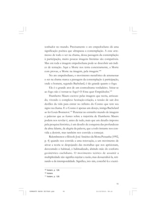 95
COLEÇÃO EDUCADORES
sonhador no mundo. Precisamente o ato empedocliano dá uma
significação poética que ultrapassa a contemplação. A esse arre-
messo de todo o ser na chama, dessa passagem da contemplação
à participação, muito poucas imagens literárias são compatíveis.
Mas em toda a imagem empedocliana pode-se descobrir um índi-
ce de tentação. Aqui a Morte nos tenta concretamente, a Morte
com provas, a Morte na imagem, pela imagem.108
No ato empedocliano, o movimento metafórico de arremessar
o ser na chama marca a passagem da contemplação à participação,
onde o homem, segundo Bachelard, é tão grande quanto o fogo.
Ele é o grande ator de um cosmodrama verdadeiro. Atirar-se
ao fogo não é tornar-se fogo? O Etna quer Empédocles.109
Humberto Mauro escreve pelas imagens que recria, arriscan-
do, vivendo o complexo hesitação-criação, a tensão de sair dos
desfiles da vida para entrar no infinito do Cosmo que tem seu
signo na chama. E o Cosmo é apenas um desejo, instiga Bachelard
ao ler Louis Bonnerot.110
Penetrar no estranho mundo de imagens
e palavras que as fontes sobre a trajetória de Humberto Mauro
podem nos revelar é, antes de tudo, mais que um desafio imposto
pela pesquisa histórica, é um desafio de conquista das profundezas
da alma falante, da alegria da palavra, que a todo instante nos con-
vida a desistir, mas também nos convida a começar.
Relembremos o filósofo José Américo da Motta Pessanha (1992,
p. 4) quando nos convida a uma renovação, a um movimento de
ativar a teoria se despojando das mortalhas que nos aprisionam,
desvestindo o habitual, o habitualizado, abrindo mão do conforto
geométrico euclidiano. O movimento teórico de assumir a
multiplicidade não significa rejeitar a razão, mas dessacralizá-la, reti-
rando-a da intemporalidade. Significa, isto sim, concebê-la e exerci-
108
Ibidem, p. 126.
109
Ibidem.
110
Ibidem, p. 128.
HUMBERTO MAURO EDITADO.pmd 21/10/2010, 08:1695
 