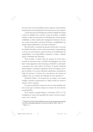 96
ANTONIO GRAMSCI
tá-la não mais à luz da eternidade, porém enquanto razão histórica,
humanizada, circunstancializada, razoável, persuasiva e não coagente.
A razão deixa de ser a Penélope que constrói a unidade da tessitura
a partir de múltiplos fios correndo o risco de acabado o trabalho
estancar o tempo de espera para ser a Penélope que somente garante
a fidelidade ao objeto amado pelo estratagema de destecer, do sepa-
rar a trama: restaurando, acrescenta Pessanha, a multiplicidade, ga-
nhando tempo, legitimando o recomeço da história.111
Para Pessanha o nó górdio da questão da filosofia é a inversão
do trabalho filosófico, tornar a razão humanizada e temporalizada,
a serviço do reino humano, apenas humano da multiplicidade, da
singularidade e da temporalidade, desatando o tempo e abrindo
espaço à liberdade pela diferença.
Neste sentido, o esforço maior de ativação da teoria seria a
aventura de atravessar todo o território das linguagens, um verda-
deiro oceano gigantesco, cheio de perigos, obstáculos e encantações
e perseguir uma visão relativa da ciência. O grande obstáculo
epistemológico é a primeira experiência, deixar sua margem e nave-
gar em direção a seu centro cultivando experiências construídas ao
longo do percurso. A ciência não é um processo de acúmulo de
verdades, mas, ao contrário, de retificação de erros primeiros.112
Humberto Mauro é um homem de seu tempo, é um sujeito
ambíguo sofrendo assujeitamento no duplo sentido de tornar-se
sujeito e sofrer a sujeição.
Os sujeitos sintetizam no percurso de suas vidas múltiplas rela-
ções sociais que se realizam sempre no contexto de uma estrutura
social específica.
Estas relações, segundo Berger e Luckmann (1973, p. 173),
configuram-se através da experiência do sujeito concreto, cognos-
cente, com o mundo.
111
Pessanha, José Américo Motta. Bachelard, ciência e poder, dedução e argumentação.
II Encontro de Educação Matemática e de Ensino de Ciências: UERJ, 1993, p. 8.
112
Ibidem, p. 2.
HUMBERTO MAURO EDITADO.pmd 21/10/2010, 08:1696
 