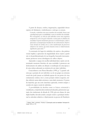 97
COLEÇÃO EDUCADORES
A partir de desejos, sonhos, inquietações, capacidade desses
sujeitos de fabularem e simbolizarem o real que os cercam.
Contudo, o indivíduo não nasce membro da sociedade. Nasce com
a predisposição para a sociabilidade e torna-se membro da sociedade.
Por conseguinte, na vida de cada indivíduo existe uma sequência
temporal no curso da qual é induzido a tomar parte na dialética da
sociedade. O ponto inicial deste processo é a interiorização, a saber a
apreensão ou interpretação imediata de um conhecimento objetivo
como dotado de sentido, isto é, como manifestação de processos
subjetivos de outrem, que desta maneira torna-se subjetivamente
significativo para mim.113
A construção do lugar do simbólico do sujeito e das práticas
sociais implica a apreensão da singularidade desse sujeito a partir
não só da problematização de sua biografia, buscando incessante-
mente promover novas abordagens de velhos objetos.
Apreender o espaço de escolha individual deste sujeito em de-
terminado momento histórico de uma sociedade é promover um
deslocamento de análise em direção à socialização de uma época e
de uma cultura adensada na existência de um único indivíduo.
Concordamos com Pierre Bourdieu (1999, p. 7) quando sali-
enta que a posição de um indivíduo ou de um grupo na estrutura
social não pode jamais ser definida apenas de um ponto de vista
estritamente estático, isto é, como posição relativa (superior, mé-
dia, inferior) numa dada estrutura e num dado momento. O ponto
da trajetória, que um corte sincrônico apreende, contém sempre o
sentido do trajeto social do indivíduo.
A possibilidade de decifrar como se forjou, existencial e
socialmente, a trajetória deste intelectual educador, pertencente à ge-
ração dos intelectuais da década de 1930, põe-nos diante de uma
dupla batalha: desvelar aonde a atuação social e a produção intelec-
tual se articulam subjetiva e objetivamente na pessoa de Humberto
113
Berger, Peter; Luckmann, Thomas. A construção social da realidade. Petrópolis-RJ:
Vozes, 1973, p. 173.
HUMBERTO MAURO EDITADO.pmd 21/10/2010, 08:1697
 