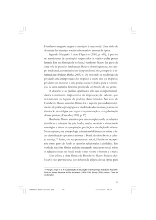 99
COLEÇÃO EDUCADORES
Humberto integraria negros e mestiços à cena social. Uma visão de
denúncia das injustiças sociais enfrentando a censura da época.
Segundo Margarida Louro Filgueiras (2001, p. 456), é preciso
no movimento de teorização surpreender os sujeitos pelas portas
laterais. Em sua filmografia no Ince, Humberto Mauro fez parte de
uma rede de posições intelectuais. Buscou obter hegemonia no cam-
po intelectual, construindo um champ intellectuel, rico, complexo e in-
ternacional (Pallares-Burke, 2005, p. 19) movendo-se na direção de
produzir uma interpretação dos trópicos e sobre eles (os trópicos)
produzir um discurso e uma prática social voltados para a constru-
ção de uma narrativa histórica positivada do Brasil e de sua gente.
O discurso e as práticas apanhados em suas complementari-
dades constituem dispositivos de imposição de saberes que
normatizam os lugares de poderes determinados. No caso de
Humberto Mauro, sua obra fílmica foi o suporte para o desenvolvi-
mento de práticas pedagógicas e da difusão das mesmas, pondo em
circulação os códigos que regem a representação e a regularização
dessas práticas. (Carvalho, 1998, p. 37)
Humberto Mauro transitou por uma complexa rede de relações
científicas e culturais do país, lendo, vendo, ouvindo e vivenciando
estratégias e táticas de apropriação, produção e circulação de saberes.
Neste aspecto, sua antropologia educacional debruçou-se sobre o fa-
zer da civilização e procurou mostrar o Brasil não descoberto, a cultu-
ra mestiça.116
Assim, em seu pensamento social, Humberto incorpo-
rou como pano de fundo as questões relacionadas à civilidade. Em
verdade, sua obra fílmica acabaria encetando uma teoria social sobre
as relações sociais no Brasil, tendo como recorte o homem e o meio.
Com efeito, a obra fílmica de Humberto Mauro buscou des-
locar o eixo gravitacional dos debates da ciência de sua época para
116
Rangel, Jorge A. S. A musealização da educação na antropologia de Edgard Roquette-
Pinto no Museu Nacional do Rio de Janeiro (1905-1936). Feusp, 2008, passim. (Tese de
doutorado.)
HUMBERTO MAURO EDITADO.pmd 21/10/2010, 08:1699
 