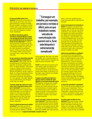 Entrevista HUMBERTO PESSOA


E como você obtém ganho com o
                                                      “Conseguir um                        justo, e com isso, sempre procuro
desenho? Felizmente consigo obter um
apoio de um ou de outro, mas não é
                                                 trabalho, por exemplo,                    trazer um nome cada vez mais forte no
                                                                                           mercado.
uma tarefa fácil. Conseguir um traba-
lho, por exemplo, em jornais e revistas
                                                 em jornais e revistas é                   Como é a formação de um cartunista no
                                                                                           Brasil? Os próprios cartunistas que
é difícil, pois os que trabalham nestes
veículos de comunicação não querem                  difícil, pois os que                   possuem estúdios administram aulas.
sair e, furar este bloqueio é extrema-                                                     Conheço dois ou três que são ótimos
mente complicado.                                   trabalham nestes                       professores, mas cartoon e charge é
                                                                                           um negócio para quem gosta de pen-
Em 2005 um desenhista publicou                          veículos de                        sar. Henfil, por exemplo, desenhava
caricaturas ironizando Maomé e passou                                                      uns tracinhos e umas bolinhas, mas
a ser perseguido pelo Islã. Qual o limite           comunicação não                        era algo inteligentíssimo, em que não
que cartunistas devem ter em relação ao                                                    se via o traço e sim a idéia. Em com-
humor em seus desenhos? O cartoon                  querem sair e, furar                    pensação há uns desenhistas que
deste artista não foi ofensivo. Ele fez                                                    fazem um baita de um desenho, mas
uma charge e em momento algum teve                   este bloqueio é                       você olha para o desenho e não en-
a intenção de ofender. Eu, por exem-                                                       tende nada. Então, curso para charge
plo, faço desenhos de gordinhos,                      extremamente                         e cartoon é o dia-a-dia, é você parar,
negros e, brinco com isso tudo, inclu-
sive comigo. Então se formos levar
isso tudo a sério, vamos todos virar
                                                       complicado           ”              pensar e trabalhar uma idéia.

                                                                                           Hoje há mais quantidade ou qualidade?
robozinho.                                                                                 Em caricatura há mais quantidade,
                                                de de expressão. Mas hoje você pode        pois existe muito aventureiro na cate-
De que maneira um desenhista pode lidar         até ofender, pois o governo pouco se       goria. A internet hoje ela é uma vitrine
com temas políticos e sociais sem se            importa. Então é preciso conseguir um      para o mundo, então o cara faz um
tornar parcial? É difícil, pois você tem        jeito de cutucar um pouco mais.            desenhinho ali, coloca na internet e,
de tomar partido. O cartunista é um                                                        fala que é caricaturista e saí venden-
pensador, ele analisa, expõe sua opi-           Como? A molecada nova precisa estar        do o peixe, mas quando alguém o con-
nião e só depois desenha. Pelo menos            mais ligada e para isso é preciso ler      trata para um evento ele não cumpre
os que eu conheço tomam sempre o                mais, acompanhar os noticiários e          prazo, atrasa e queima o filme de quem
partido da população. Se ele vê uma             serem mais críticos. Já que não temos      está a 15, 20 anos na profissão. Char-
falha de um político, ele põe o dedo na         acessos para chegar ao governo e co-       ge e cartoon a turma é mais seleta,
ferida. As críticas da geração do Paulo         brar algo, vamos realizar este trabalho    pois quando publicam um livro ou
Caruzo e do Glauco é maravilhosa,               através do desenho.                        participam de um salão, é pessoas
mas muitos cartunistas, principalmen-                                                      como o Ziraldo que julga seu trabalho.
te a nova geração, não estão sabendo            O espaço concedido pela imprensa é         Assim é muito melhor, pois se você faz
usar essa ferramenta, pois de algum             algo que valoriza o trabalho de quem       um bom serviço as oportunidades
modo estão com medo.                            desenha ou é um passa tempo para quem      aparecem.
                                                vê? Depende. No jornal, por exemplo,
O cartoon muitas das vezes serve como           você tem vários cadernos, mas há           A classe dos cartunistas é organizada?
crítica. Qual a importância dessa crítica       pessoas que curtem somente uma de-         Sim. É uma das poucas categorias que
para a sociedade? O cartoon é uma               terminda editoria e lê apenas aquela.      conheço que é organizada. Tanto é
linguagem universal e a charge é algo           Do mesmo modo é com o cartoon e a          que em feiras ou eventos de grandes
mais localizado e os envolvidos en-             charge no jornal, revista ou internet,     corporações, comunicamos uns com
tendem, às vezes sem uma palavra                pois quem gosta e tem interesse vai        os outros e nivelamos o preço, pois o
sequer ,o que a imagem significa e,             ver, discutir e analisar o que o dese-     que vai se destacar é a qualidade do
isso proporciona ao leitor um argu-             nho quer transmitir.                       traço.
mento crítico, onde ele expõe sua
opinião, concorda ou não com o                  Como você avalia a relação do cartunista   De onde surgem as idéias do seus
assunto abordado.                               com a imprensa? Digo pela minha his-       desenhos? Para mim cartoon e charge
                                                tória. Quando comecei a fazer charges      são Rock In Roll. Se você for ver, o
Como é a vistoria do governo em relação         para jornais de bairro, fazia a troco de   Rock é uma forma de protesto com
ao cartoon? O governo está nem aí               cerveja e, era um negócio mixaria. Hoje    música. Se você pegar um MPB, por
para o cartoon. A constituição garan-           já consigo em uma publicação cobrar        exemplo, é um negócio mais trabalha-
te, desde que não ofensiva, a liberda-          pelo meu trabalho, não o que seria jus-    do e isso é como se fosse um desenho
18   I   03 DE JUNHO, 2011   I veja/universidade cruzeiro do sul
 