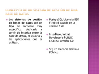    Los sistemas de gestión          PostgreSQL Licencia BSD
    de bases de datos son un          Firebird basada en la
    tipo de software muy              versión 6 de
    específico, dedicado a
    servir de interfaz entre la
                                     InterBase, Initial
    base de datos, el usuario y
                                      Developer's PUBLIC
    las aplicaciones que la
                                      LICENSE Versión 1.0.
    utilizan.

                                     SQLite Licencia Dominio
                                      Público
 