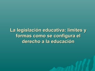La legislación educativa: límites yLa legislación educativa: límites y
formas como se configura elformas como se configura el
derecho a la educaciónderecho a la educación
 
