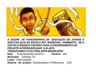 A EQUIPE DE FUNCIONÁRIOS DA EDUCAÇÃO DE JOVENS E
ADULTOS (EJA) DA ESCOLA EST. MARECHAL HUMBERTO . DE A.
CASTELO BRANCO CONVIDA PARA O ENCERRAMENTO DO
PROJETO INTERDISCIPLINAR EJA-2012.
“RESGATANDO A CULTURA AFRO-BRASILEIRA”
Data: 15 de Novembro de 2012.      Horário: 20h
Município: Colméia- To
Local: Feira Coberta
Autores do projeto: Coordenadora e Professores EJA
 