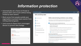 Information protection
• Automatically set a Teams to Private to
prevent other users to join without being
invited by team owners.
• Block access from people outside your
organisation to prevent team owners from
inviting external guests.
• Limit access to Teams from unmanaged
devices to prevent data leakage.
 
