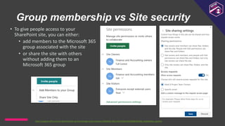 Group membership vs Site security
• To give people access to your
SharePoint site, you can either:
• add members to the Microsoft 365
group associated with the site
• or share the site with others
without adding them to an
Microsoft 365 group
https://support.office.com/en-gb/article/set-up-and-manage-access-requests-94b26e0b-2822-49d4-929a-8455698654b3#bk_enableallow_sponline
 