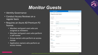 Monitor Guests
• Identity Governance
• Conduct Access Reviews on a
regular basis
• Requires an Azure AD Premium P2
license.
• Member and guest users who are
assigned as reviewers
• Member and guest users who perform
a self-review
• Group owners who perform an access
review
• Application owners who perform an
access review
https://docs.microsoft.com/en-us/azure/active-directory/governance/access-reviews-overview
 