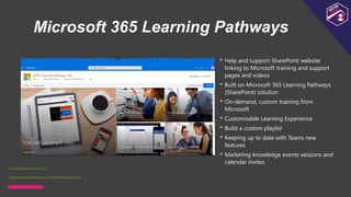 Microsoft 365 Learning Pathways
• Help and support SharePoint website
linking to Microsoft training and support
pages and videos
• Built on Microsoft 365 Learning Pathways
(SharePoint) solution
• On-demand, custom training from
Microsoft
• Customisable Learning Experience
• Build a custom playlist
• Keeping up to date with Teams new
features
• Marketing knowledge events sessions and
calendar invites
https://docs.microsoft.com/en-us/office365/customlearning
https://adoption.microsoft.com
 