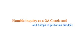 Humble inquiry as a QA Coach tool
and 3 steps to get to this mindset
 