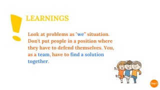 LEARNINGS
Look at problems as "we” situation.
Don't put people in a position where
they have to defend themselves. You,
as a team, have to find a solution
together.
 