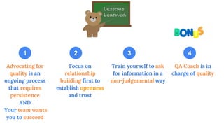 Advocating for
quality is an
ongoing process
that requires
persistence
AND
Your team wants
you to succeed
QA Coach is in
charge of quality
Focus on
relationship
building first to
establish openness
and trust
Train yourself to ask
for information in a
non-judgemental way
1 2 3 4
 