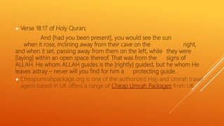  Verse 18:17 of Holy Quran;
And [had you been present], you would see the sun
when it rose, inclining away from their cave on the right,
and when it set, passing away from them on the left, while they were
[laying] within an open space thereof. That was from the signs of
ALLAH. He whom ALLAH guides is the [rightly] guided, but he whom He
leaves astray – never will you find for him a protecting guide.
 Cheapumrahpackage.org is one of the authorized Hajj and Umrah travel
agent based in UK offers a range of Cheap Umrah Packages from UK.
 