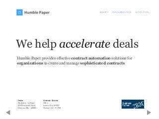 BENEFITS STANDARDIZATION AUTOMATION
We help accelerate deals
Humble Paper provides effective contract automation solutions for
organizations to create and manage sophisticated contracts
India
Module 6, 1st Floor
IITM Research Park
Chennai,TN - 600001
United States
340 S
Lemon Ave #9923
Walnut, CA - 91789
 