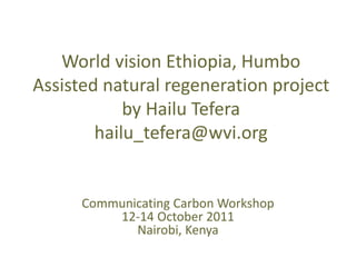 World vision Ethiopia, Humbo
Assisted natural regeneration project
            by Hailu Tefera
        hailu_tefera@wvi.org


      Communicating Carbon Workshop
          12-14 October 2011
             Nairobi, Kenya
 