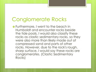 Conglomerate Rocks
 Furthermore, I went to the beach in
Humboldt and encounter rocks beside
the tide pools. I would also classify these
rocks as clastic sedimentary rocks, so they
were also more than likely made out of
compressed sand and parts of other
rocks. However, due to the rock's rough,
sharp surface, I would say these rocks are
conglomerates. (Clastic Sedimentary
Rocks)
 