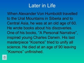 Later in Life When Alexander Von Humboldt travelled to the Ural Mountains in Siberia and to Central Asia, he was at an old age of 60. He wrote books about his discoveries. One of his books, “A Personal Narrative”, inspired young Charles Darwin. His last masterpiece “Kosmos” tried to unify all  science. He died at an age of 90 leaving “Kosmos” unfinished.   