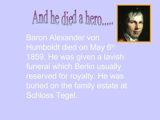 Baron Alexander von Humboldt died on May 6 th   1859. He was given a lavish funeral which Berlin usually reserved for royalty. He was buried on the family estate at Schloss Tegel.  And he died a hero..... 