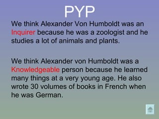 PYP We think Alexander Von Humboldt was an  Inquirer  because he was a zoologist and he studies a lot of animals and plants. We think Alexander von Humboldt was a  Knowledgeable  person because he learned many things at a very young age. He also wrote 30 volumes of books in French when he was German. 