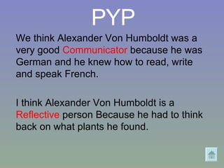 PYP We think Alexander Von Humboldt was a very good  Communicator  because he was German and he knew how to read, write and speak French. I think Alexander Von Humboldt is a  Reflective  person Because he had to think back on what plants he found. 