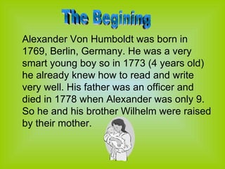 Alexander Von Humboldt was born in 1769, Berlin, Germany. He was a very smart young boy so in 1773 (4 years old) he already knew how to read and write very well. His father was an officer and died in 1778 when Alexander was only 9. So he and his brother Wilhelm were raised by their mother. The Begining 
