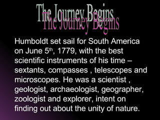 Humboldt set sail for South America on June 5 th , 1779, with the best scientific instruments of his time – sextants, compasses , telescopes and microscopes. He was a scientist , geologist, archaeologist, geographer, zoologist and explorer, intent on finding out about the unity of nature.   The Journey Begins 