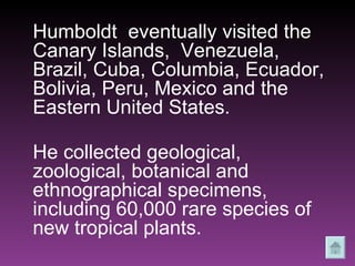 Humboldt  eventually visited the Canary Islands,  Venezuela, Brazil, Cuba, Columbia, Ecuador, Bolivia, Peru, Mexico and the Eastern United States.  He collected geological, zoological, botanical and ethnographical specimens, including 60,000 rare species of new tropical plants.   